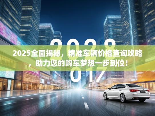 2025全面揭秘，精准车辆价格查询攻略，助力您的购车梦想一步到位！