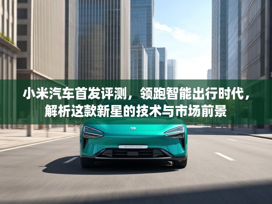 小米汽车首发评测，领跑智能出行时代，解析这款新星的技术与市场前景