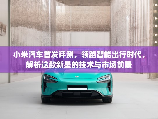 小米汽车首发评测，领跑智能出行时代，解析这款新星的技术与市场前景