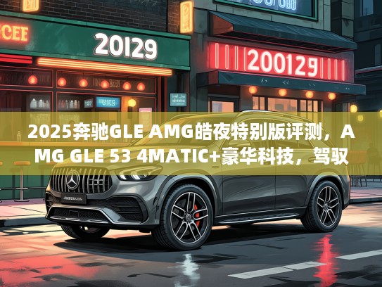 2025奔驰GLE AMG皓夜特别版评测，AMG GLE 53 4MATIC+豪华科技，驾驭夜色风采尽显