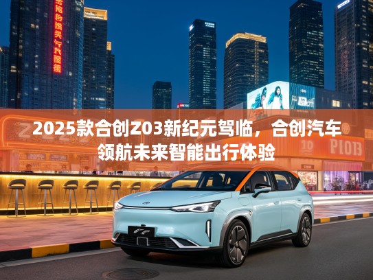 2025款合创Z03新纪元驾临，合创汽车领航未来智能出行体验