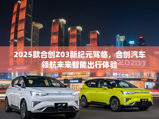 2025款合创Z03新纪元驾临，合创汽车领航未来智能出行体验