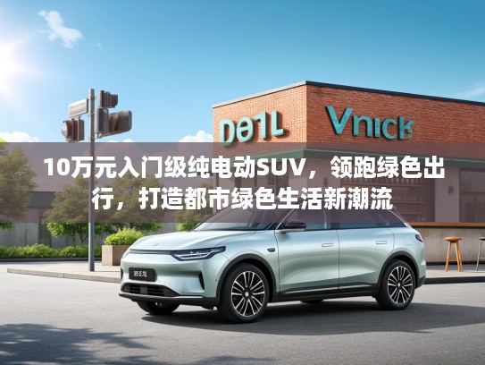 10万元入门级纯电动SUV，领跑绿色出行，打造都市绿色生活新潮流
