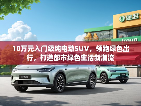 10万元入门级纯电动SUV，领跑绿色出行，打造都市绿色生活新潮流