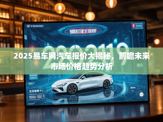 2025易车网汽车报价大揭秘，前瞻未来市场价格趋势分析