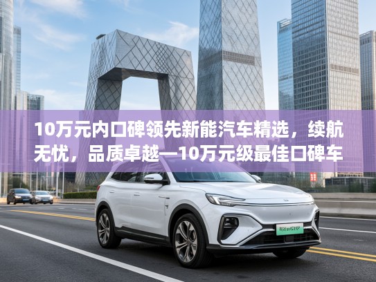 10万元内口碑领先新能汽车精选，续航无忧，品质卓越—10万元级最佳口碑车型推荐汇总