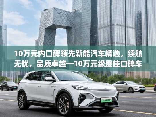10万元内口碑领先新能汽车精选，续航无忧，品质卓越—10万元级最佳口碑车型推荐汇总