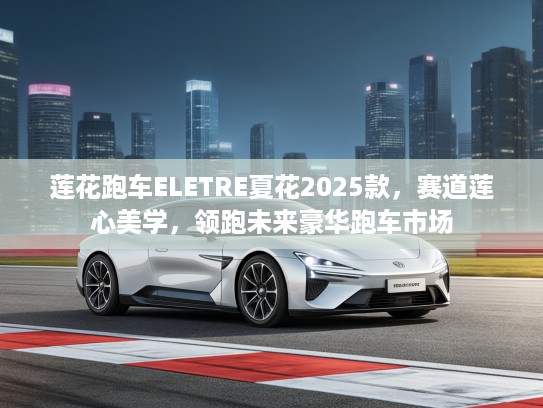 莲花跑车ELETRE夏花2025款，赛道莲心美学，领跑未来豪华跑车市场