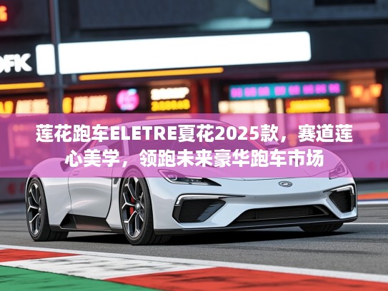 莲花跑车ELETRE夏花2025款，赛道莲心美学，领跑未来豪华跑车市场