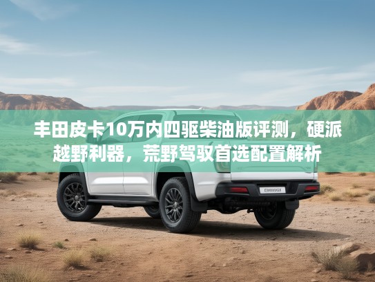 丰田皮卡10万内四驱柴油版评测，硬派越野利器，荒野驾驭首选配置解析