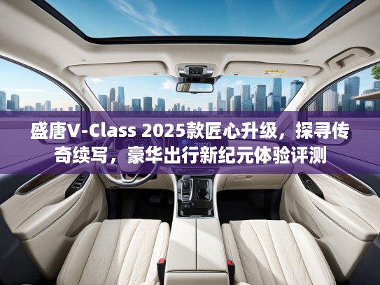 盛唐V-Class 2025款匠心升级，探寻传奇续写，豪华出行新纪元体验评测
