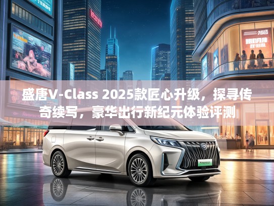 盛唐V-Class 2025款匠心升级，探寻传奇续写，豪华出行新纪元体验评测