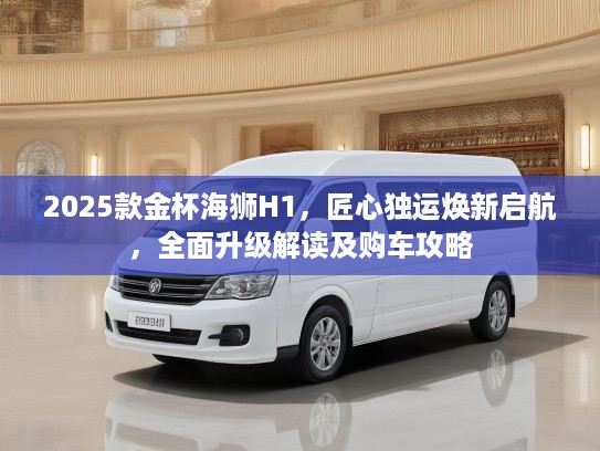 2025款金杯海狮H1，匠心独运焕新启航，全面升级解读及购车攻略