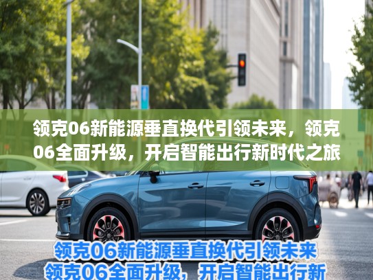 领克06新能源垂直换代引领未来，领克06全面升级，开启智能出行新时代之旅