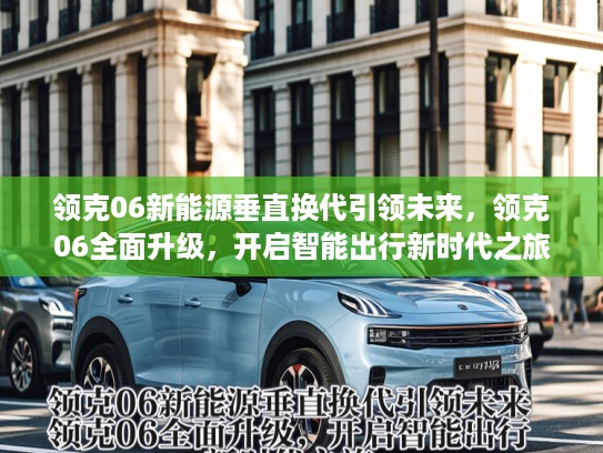 领克06新能源垂直换代引领未来，领克06全面升级，开启智能出行新时代之旅
