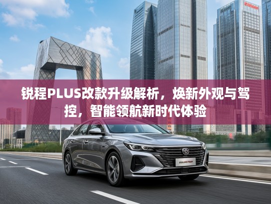 锐程PLUS改款升级解析，焕新外观与驾控，智能领航新时代体验