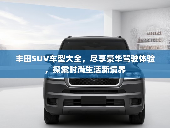 丰田SUV车型大全，尽享豪华驾驶体验，探索时尚生活新境界