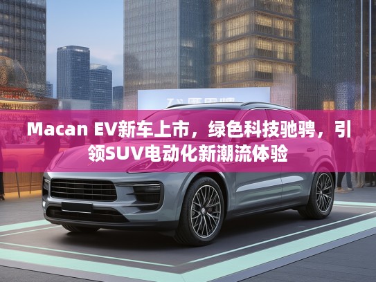 Macan EV新车上市，绿色科技驰骋，引领SUV电动化新潮流体验