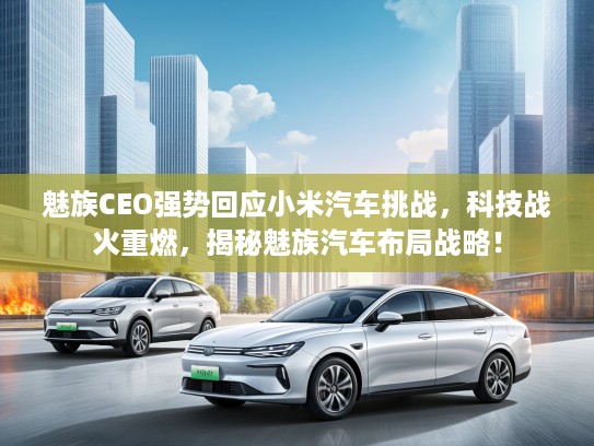 魅族CEO强势回应小米汽车挑战，科技战火重燃，揭秘魅族汽车布局战略！