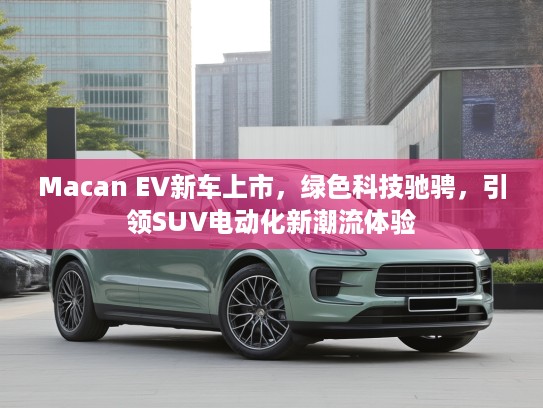 Macan EV新车上市，绿色科技驰骋，引领SUV电动化新潮流体验