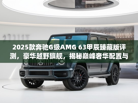 2025款奔驰G级AMG 63甲辰臻藏版评测，豪华越野旗舰，揭秘巅峰奢华配置与性能解析