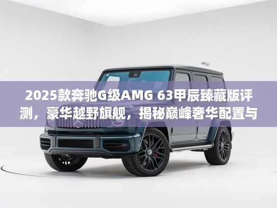 2025款奔驰G级AMG 63甲辰臻藏版评测，豪华越野旗舰，揭秘巅峰奢华配置与性能解析