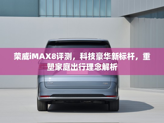 荣威iMAX8评测，科技豪华新标杆，重塑家庭出行理念解析