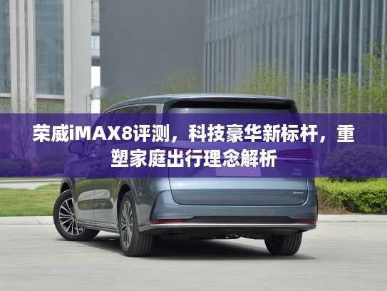 荣威iMAX8评测，科技豪华新标杆，重塑家庭出行理念解析