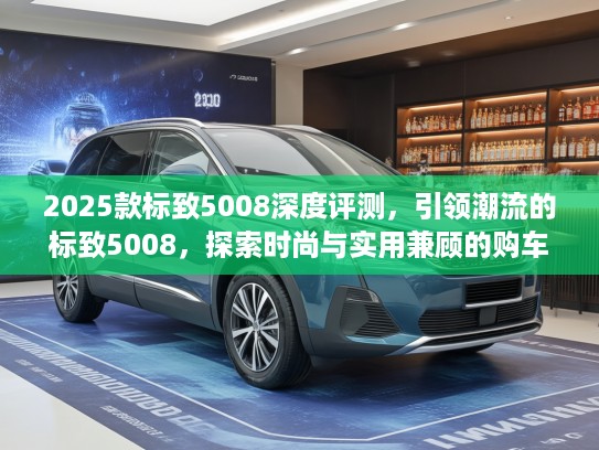 2025款标致5008深度评测，引领潮流的标致5008，探索时尚与实用兼顾的购车指南