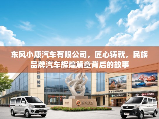 东风小康汽车有限公司，匠心铸就，民族品牌汽车辉煌篇章背后的故事