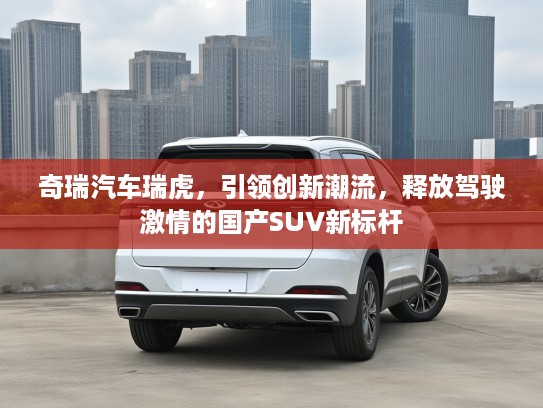 奇瑞汽车瑞虎，引领创新潮流，释放驾驶激情的国产SUV新标杆