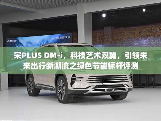 宋PLUS DM-i，科技艺术双翼，引领未来出行新潮流之绿色节能标杆评测
