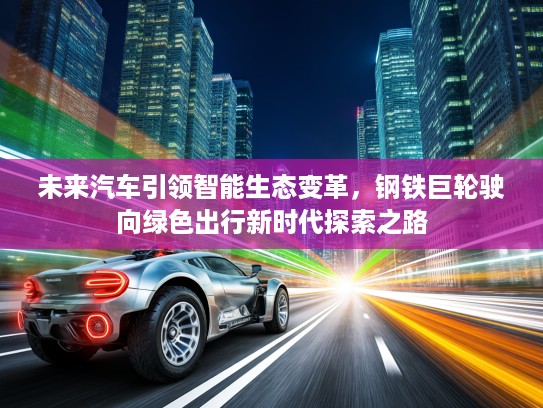 未来汽车引领智能生态变革，钢铁巨轮驶向绿色出行新时代探索之路
