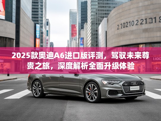 2025款奥迪A6进口版评测，驾驭未来尊贵之旅，深度解析全面升级体验