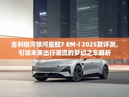 吉利银河银河星舰7 EM-i 2025款评测，引领未来出行潮流的梦幻之车解析