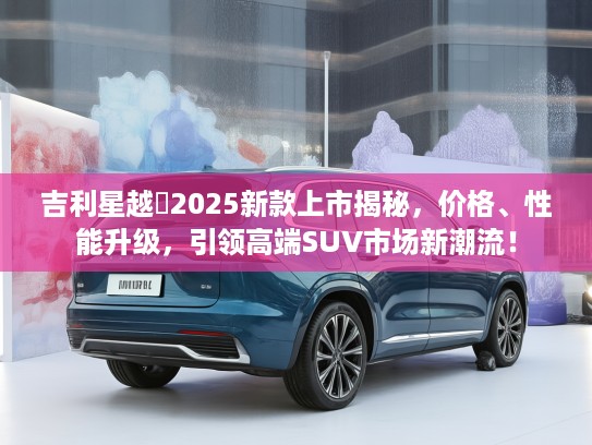 吉利星越乚2025新款上市揭秘，价格、性能升级，引领高端SUV市场新潮流！