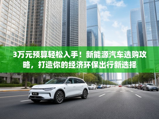 3万元预算轻松入手！新能源汽车选购攻略，打造你的经济环保出行新选择