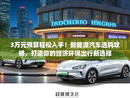 3万元预算轻松入手！新能源汽车选购攻略，打造你的经济环保出行新选择