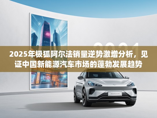 2025年极狐阿尔法销量逆势激增分析，见证中国新能源汽车市场的蓬勃发展趋势