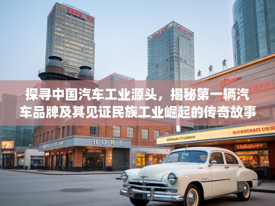 探寻中国汽车工业源头，揭秘第一辆汽车品牌及其见证民族工业崛起的传奇故事
