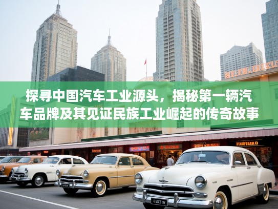探寻中国汽车工业源头，揭秘第一辆汽车品牌及其见证民族工业崛起的传奇故事