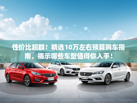 性价比超群！精选10万左右预算购车指南，揭示哪些车型值得你入手！