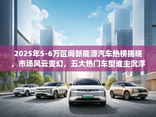 2025年5-6万区间新能源汽车热榜揭晓，市场风云变幻，五大热门车型谁主沉浮？