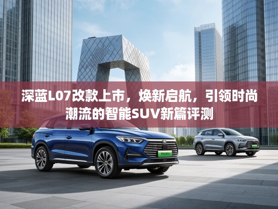 深蓝L07改款上市，焕新启航，引领时尚潮流的智能SUV新篇评测