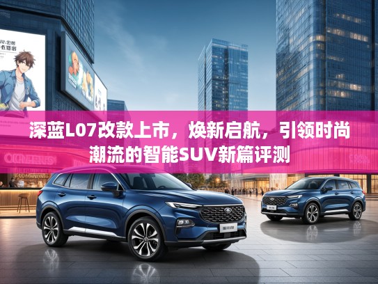深蓝L07改款上市，焕新启航，引领时尚潮流的智能SUV新篇评测