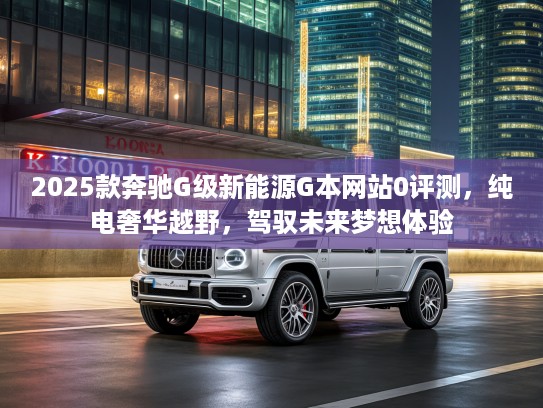 2025款奔驰G级新能源G本网站0评测，纯电奢华越野，驾驭未来梦想体验