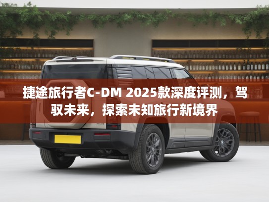 捷途旅行者C-DM 2025款深度评测，驾驭未来，探索未知旅行新境界
