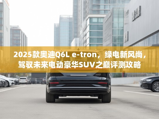 2025款奥迪Q6L e-tron，绿电新风尚，驾驭未来电动豪华SUV之巅评测攻略