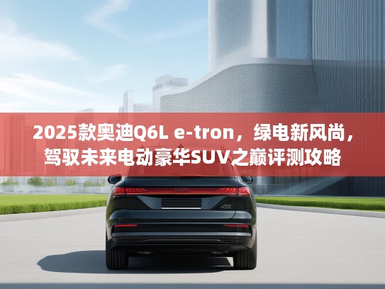 2025款奥迪Q6L e-tron，绿电新风尚，驾驭未来电动豪华SUV之巅评测攻略