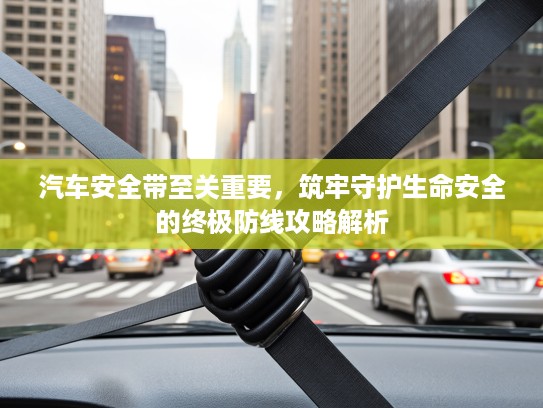 汽车安全带至关重要，筑牢守护生命安全的终极防线攻略解析